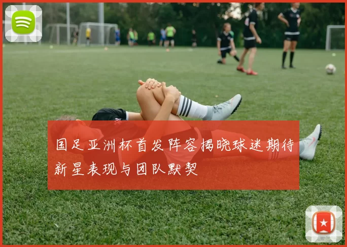 国足亚洲杯首发阵容揭晓球迷期待新星表现与团队默契